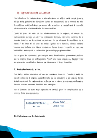 Endeudamiento del
Activo
Pasivo Total
Activo Total
=
II. INDICADORES DE SOLVENCIA
Los indicadores de endeudamiento o solvencia tienen por objeto medir en qué grado y
de qué forma participan los acreedores dentro del financiamiento de la empresa. Se trata
de establecer también el riesgo que corren tales acreedores y los dueños de la compañía
y la conveniencia o inconveniencia del endeudamiento.
Desde el punto de vista de los administradores de la empresa, el manejo del
endeudamiento es todo un arte y su optimización depende, entre otras variables, de la
situación financiera de la empresa en particular, de los márgenes de rentabilidad de la
misma y del nivel de las tasas de interés vigentes en el mercado, teniendo siempre
presente que trabajar con dinero prestado es bueno siempre y cuando se logre una
rentabilidad neta superior a los intereses que se debe pagar por ese dinero.
Por su parte los acreedores, para otorgar nuevo financiamiento, generalmente prefieren
que la empresa tenga un endeudamiento "bajo", una buena situación de liquidez y una
alta generación de utilidades, factores que disminuyen el riesgo de crédito.
2.1 Endeudamiento del activo
Este índice permite determinar el nivel de autonomía financiera. Cuando el índice es
elevado indica que la empresa depende mucho de sus acreedores y que dispone de una
limitada capacidad de endeudamiento, o lo que es lo mismo, se está descapitalizando y
funciona con una estructura financiera más arriesgada.
Por el contrario, un índice bajo representa un elevado grado de independencia de la
empresa frente a sus acreedores.
2.2. Endeudamiento del Patrimonio
 