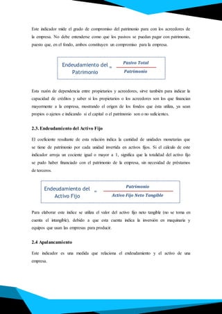 Endeudamiento del
Patrimonio
Pasivo Total
Patrimonio
=
Endeudamiento del
Activo Fijo
Patrimonio
Activo Fijo Neto Tangible
=
Este indicador mide el grado de compromiso del patrimonio para con los acreedores de
la empresa. No debe entenderse como que los pasivos se puedan pagar con patrimonio,
puesto que, en el fondo, ambos constituyen un compromiso para la empresa.
Esta razón de dependencia entre propietarios y acreedores, sirve también para indicar la
capacidad de créditos y saber si los propietarios o los acreedores son los que financian
mayormente a la empresa, mostrando el origen de los fondos que ésta utiliza, ya sean
propios o ajenos e indicando si el capital o el patrimonio son o no suficientes.
2.3. Endeudamiento del Activo Fijo
El coeficiente resultante de esta relación indica la cantidad de unidades monetarias que
se tiene de patrimonio por cada unidad invertida en activos fijos. Si el cálculo de este
indicador arroja un cociente igual o mayor a 1, significa que la totalidad del activo fijo
se pudo haber financiado con el patrimonio de la empresa, sin necesidad de préstamos
de terceros.
Para elaborar este índice se utiliza el valor del activo fijo neto tangible (no se toma en
cuenta el intangible), debido a que esta cuenta indica la inversión en maquinaria y
equipos que usan las empresas para producir.
2.4 Apalancamiento
Este indicador es una medida que relaciona el endeudamiento y el activo de una
empresa.
 
