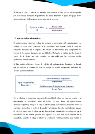 Se interpreta como el número de unidades monetarias de activos que se han conseguido
por cada unidad monetaria de patrimonio. Es decir, determina el grado de apoyo de los
recursos internos de la empresa sobre recursos de terceros.
2.5 Apalancamiento Financiero
El apalancamiento financiero indica las ventajas o desventajas del endeudamiento con
terceros y como éste contribuye a la rentabilidad del negocio, dada la particular
estructura financiera de la empresa. Su análisis es fundamental para comprender los
efectos de los gastos financieros en las utilidades. De hecho, a medida que las tasas de
interés de la deuda son más elevadas, es más difícil que las empresas puedan
apalancarse financieramente.
Si bien existen diferentes formas de calcular el apalancamiento financiero, la fórmula
que se presenta a continuación tiene la ventaja de permitir comprender fácilmente los
factores que lo conforman:
En la relación, el numerador representa la rentabilidad sobre los recursos propios y el
denominador la rentabilidad sobre el activo. De esta forma, el apalancamiento
financiero depende y refleja a la vez, la relación entre los beneficios alcanzados antes de
intereses e impuestos, el costo de la deuda y el volumen de ésta. Generalmente, cuando
el índice es mayor que 1 indica que los fondos ajenos remunerables contribuyen a que la
rentabilidad de los fondos propios sea superior a lo que sería si la empresa no se
endeudaría. Cuando el índice es inferior a 1 indica lo contrario, mientras que cuando es
Apalancamien
to
Activo total
Patrimonio
=
Patrimonio
Apalancamiento
financiero Utilidad antes de impuestos e intereses
=
Utilidad antes de impuestos
Activo Total
 