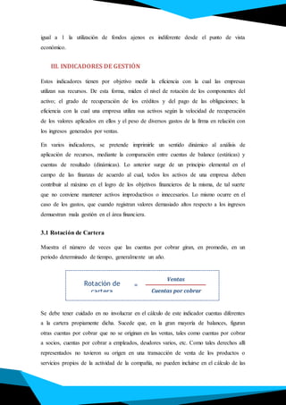igual a 1 la utilización de fondos ajenos es indiferente desde el punto de vista
económico.
III. INDICADORES DE GESTIÓN
Estos indicadores tienen por objetivo medir la eficiencia con la cual las empresas
utilizan sus recursos. De esta forma, miden el nivel de rotación de los componentes del
activo; el grado de recuperación de los créditos y del pago de las obligaciones; la
eficiencia con la cual una empresa utiliza sus activos según la velocidad de recuperación
de los valores aplicados en ellos y el peso de diversos gastos de la firma en relación con
los ingresos generados por ventas.
En varios indicadores, se pretende imprimirle un sentido dinámico al análisis de
aplicación de recursos, mediante la comparación entre cuentas de balance (estáticas) y
cuentas de resultado (dinámicas). Lo anterior surge de un principio elemental en el
campo de las finanzas de acuerdo al cual, todos los activos de una empresa deben
contribuir al máximo en el logro de los objetivos financieros de la misma, de tal suerte
que no conviene mantener activos improductivos o innecesarios. Lo mismo ocurre en el
caso de los gastos, que cuando registran valores demasiado altos respecto a los ingresos
demuestran mala gestión en el área financiera.
3.1 Rotación de Cartera
Muestra el número de veces que las cuentas por cobrar giran, en promedio, en un
periodo determinado de tiempo, generalmente un año.
Se debe tener cuidado en no involucrar en el cálculo de este indicador cuentas diferentes
a la cartera propiamente dicha. Sucede que, en la gran mayoría de balances, figuran
otras cuentas por cobrar que no se originan en las ventas, tales como cuentas por cobrar
a socios, cuentas por cobrar a empleados, deudores varios, etc. Como tales derechos allí
representados no tuvieron su origen en una transacción de venta de los productos o
servicios propios de la actividad de la compañía, no pueden incluirse en el cálculo de las
Rotación de
cartera
Ventas
Cuentas por cobrar
=
 