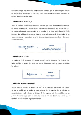 rotaciones porque esto implicaría comparar dos aspectos que no tienen ninguna relación
en la gestión de la empresa. En este caso, para elaborar el índice se toma en cuenta las
cuentas por cobrar a corto plazo.
3.2 Rotación de Activo Fijo
Indica la cantidad de unidades monetarias vendidas por cada unidad monetaria invertida
en activos inmovilizados. Señala también una eventual insuficiencia en ventas; por ello,
las ventas deben estar en proporción de lo invertido en la planta y en el equipo. De lo
contrario, las utilidades se reducirán pues se verían afectadas por la depreciación de un
equipo excedente o demasiado caro; los intereses de préstamos contraídos y los gastos
de mantenimiento.
3.3 Rotación de Ventas
La eficiencia en la utilización del activo total se mide a través de esta relación que
indica también el número de veces que, en un determinado nivel de ventas, se utilizan
los activos.
3.4 Período Medio de Cobranza
Permite apreciar el grado de liquidez (en días) de las cuentas y documentos por cobrar,
lo cual se refleja en la gestión y buena marcha de la empresa. En la práctica, su
comportamiento puede afectar la liquidez de la empresa ante la posibilidad de un
período bastante largo entre el momento que la empresa factura sus ventas y el
momento en que recibe el pago de las mismas.
Rotación de activo
fijo
Ventas
Activo Fijo Neto Tangible
=
Rotación de
Ventas
Ventas
Activo Total
=
 