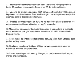 73. Impresora de escritorio: creada en 1855 por David Hudges permitía
hasta 60 palabras por segundo, frente a las 25 del sistema Morse.

74. Maquina de afeitar: creada por 1931 por Jacob Schick. En 1940 presento
la primera con dos cabezas. También Remington lanzo la primera maquinilla
diseñada para la depilación de la mujer.

75. Brazada eléctrica: creada en 1912 no ha dejado de aliviar el dolor de los
enfermos con artritis permitiéndole un sueño reparador.

76.Motocierra: es un conjunto de dientes unidos a una cadena la cual esta
unida a un motor que gira velozmente fue creada en 1830 por el alemán
Bernard Heine.

77.Reproductor de cintas de video: creada por Ampex en 1956 utilizada para
grabar audio y video.

78.Abrelatas: creada en 1858 por William Lyman sus primeros usuarios
fueron los militares y exploradores.

79.Navaja: creada por Victorinox y Wenger ,las primeras eran basicas y su
mango era de madera.
 