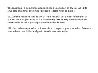 99.La cosedora: la primera fue creada en xll en Francia para el Rey Luis xvll . Esta
sirve para enganchar diferentes objetos en especial hojas de papel .

100.Caña de pescar de fibra de vidrio: fue el material con el que se diseñaron las
primera cañas de pescar, es un material fuerte y flexible. Hoy es utilizado para la
construcción de cañas para algunas modalidades de pesca.

101. Cinta adhesiva para ductos: inventada en la segunda guerra mundial . Esta esta
reforzada con una telilla de algodón y eso la hace mas fuerte.
 