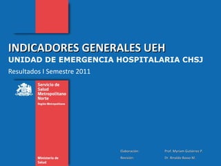 INDICADORES GENERALES UEH  UNIDAD DE EMERGENCIA HOSPITALARIA CHSJ Resultados I Semestre 2011 Elaboración:  Prof. Myriam Gutiérrez P. Revisión: Dr. Rinaldo Basso M. 