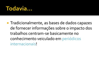  Tradicionalmente, as bases de dados capazes
de fornecer informações sobre o impacto dos
trabalhos centram-se basicamente no
conhecimento veiculado em periódicos
internacionais!
 