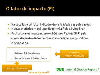  Há décadas o principal indicador de visibilidade das publicações
 Indicador criado em 1963 por Eugene Garfield e Irving Sher
 Publicado anualmente no Journal Citation Reports (JCR) pela
consolidação dos dados de citação concedidas aos periódicos
indexados no:
 ScienceCitation Index
 Social Science Citation Index
Interface de acesso:
Cobertura:
mais 10.100 títulos
 