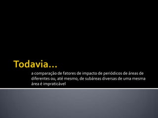 a comparação de fatores de impacto de periódicos de áreas de
diferentes ou, até mesmo, de subáreas diversas de uma mesma
área é impraticável
 