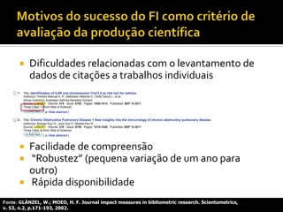  Dificuldades relacionadas com o levantamento de
dados de citações a trabalhos individuais

 Facilidade de compreensão
 “Robustez” (pequena variação de um ano para
outro)
 Rápida disponibilidade
Fonte: GLÄNZEL, W.; MOED, H. F. Journal impact measures in bibliometric research. Scientometrics,
v. 53, n.2, p.171-193, 2002.
 