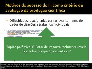  Dificuldades relacionadas com o levantamento de
dados de citações a trabalhos individuais

 Facilidade de compreensão
 “Robustez” (pequena variação de um ano para
outro)
 Rápida disponibilidade
Tópico polêmico: O Fator de Impacto realmente revela
algo sobre o impacto dos artigos?
SILVA, Mauricio Rocha e. E. As certezas e incertezas do Fator de Impacto. Como o periódico Clinics se move nos
meandros das citações. In: Seminário de Avaliação do Desempenho dos Periódicos Brasileiros no JCR. São Paulo,
2011.
 