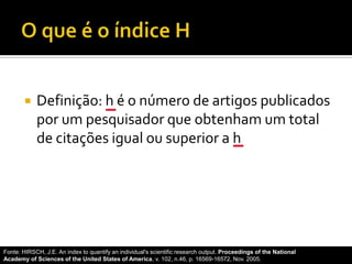  Definição: h é o número de artigos publicados
por um pesquisador que obtenham um total
de citações igual ou superior a h
Fonte: HIRSCH, J.E. An index to quantify an individual's scientific research output. Proceedings of the National
Academy of Sciences of the United States of America, v. 102, n.46, p. 16569-16572, Nov. 2005.
 