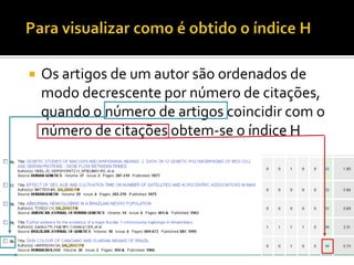 Os artigos de um autor são ordenados de
modo decrescente por número de citações,
quando o número de artigos coincidir com o
número de citações obtem-se o índice H
 