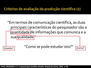 “Em termos de comunicação científica, as duas
principais características do pesquisador são a
quantidade de informações que comunica e a
sua qualidade.“
"Como se pode estudar isto?"
Fonte: MEADOWS, A.J. A comunicação científica. Brasília: Briquet de Lemos, 1999. p. 85
Quanto? Como?
 