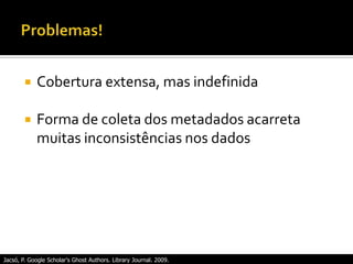  Cobertura extensa, mas indefinida
 Forma de coleta dos metadados acarreta
muitas inconsistências nos dados
Jacsó, P. Google Scholar's Ghost Authors. Library Journal. 2009.
 