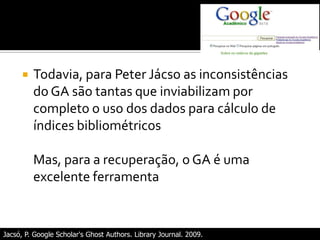 Jacsó, P. Google Scholar's Ghost Authors. Library Journal. 2009.
 Todavia, para Peter Jácso as inconsistências
do GA são tantas que inviabilizam por
completo o uso dos dados para cálculo de
índices bibliométricos
Mas, para a recuperação, o GA é uma
excelente ferramenta
 
