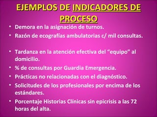EJEMPLOS DE INDICADORES DE
           PROCESO
• Demora en la asignación de turnos.
• Razón de ecografías ambulatorias c/ mil consultas.

• Tardanza en la atención efectiva del “equipo” al
  domicilio.
• % de consultas por Guardia Emergencia.
• Prácticas no relacionadas con el diagnóstico.
• Solicitudes de los profesionales por encima de los
  estándares.
• Porcentaje Historias Clínicas sin epicrisis a las 72
  horas del alta.
 