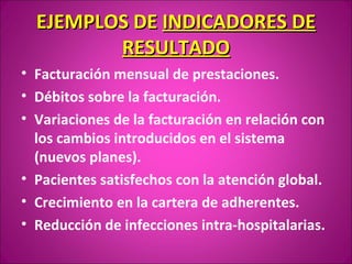 EJEMPLOS DE INDICADORES DE
         RESULTADO
• Facturación mensual de prestaciones.
• Débitos sobre la facturación.
• Variaciones de la facturación en relación con
  los cambios introducidos en el sistema
  (nuevos planes).
• Pacientes satisfechos con la atención global.
• Crecimiento en la cartera de adherentes.
• Reducción de infecciones intra-hospitalarias.
 