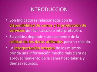 INTRODUCCION
• Son Indicadores relacionados con la
  disponibilidad de camas y la producción de
  servicios de fácil cálculo e interpretación.
• Su validez depende esencialmente de la
  calidad de los datos utilizados para su cálculo.
• La interpretación integral de los mismos
  brinda una información mucho más clara del
  aprovechamiento de la cama hospitalaria y
  demas recursos.
 