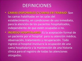 DEFINICIONES
• CAMAS DISPONIBLES O CAMAS EN TRABAJO: Son
  las camas habilitadas en las salas del
  establecimiento, en condiciones de uso inmediato,
  para la atención de los pacientes hospitalizados,
  independiente de que estén ocupadas o no.
• INGRESO HOSPITALARIO: Es la aceptación formal de
             HOSPITALARIO
  un paciente por el hospital para su atención médica,
  observación, tratamiento y recuperación. Todo
  ingreso al hospital involucra la ocupación de una
  cama hospitalaria y la mantención de una historia
  clínica para el registro de todas las atenciones
  otorgadas.
 
