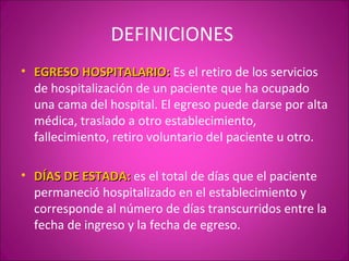 DEFINICIONES
• EGRESO HOSPITALARIO: Es el retiro de los servicios
  de hospitalización de un paciente que ha ocupado
  una cama del hospital. El egreso puede darse por alta
  médica, traslado a otro establecimiento,
  fallecimiento, retiro voluntario del paciente u otro.

• DÍAS DE ESTADA: es el total de días que el paciente
  permaneció hospitalizado en el establecimiento y
  corresponde al número de días transcurridos entre la
  fecha de ingreso y la fecha de egreso.
 