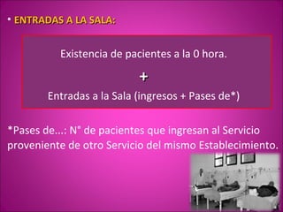 • ENTRADAS A LA SALA:


          Existencia de pacientes a la 0 hora.

                           +
        Entradas a la Sala (ingresos + Pases de*)

*Pases de...: N° de pacientes que ingresan al Servicio
proveniente de otro Servicio del mismo Establecimiento.
 