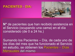 PACIENTES - DIA:




N° de pacientes que han recibido asistencia en
el Servicio (ocupando una cama) en el día
considerado (de 0 a 24 hs.)

Sumando los Pacientes – Día, de cada uno de
los días del mes que ha funcionado el Servicio
en estudio, se obtienen los Pacientes – Días
Mensuales del mismo.
 