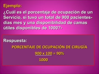 Ejemplo:
¿Cuál es el porcentaje de ocupación de un
Servicio, si tuvo un total de 900 pacientes-
días mes y una disponibilidad de camas
útiles disponibles de 1000?-

Respuesta:
   PORCENTAJE DE OCUPACIÓN DE CIRUGÍA
             900 x 100 = 90%
               1000
 
