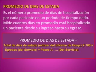 PROMEDIO DE DIAS DE ESTADA
Es el número promedio de días de hospitalización
por cada paciente en un período de tiempo dado.
Mide cuantos días en promedio está hospitalizado
un paciente desde su ingreso hasta su egreso.

           PROMEDIO DE DIAS DE ESTADA =
Total de días de estada (extraer del Informe de Hosp.) X 100 =
 Egresos (del Servicio) + Pases A: .... (Del Servicio)
 