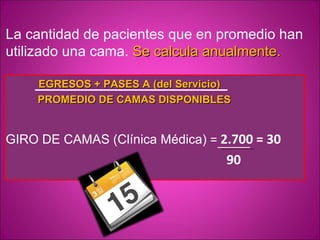 La cantidad de pacientes que en promedio han
utilizado una cama. Se calcula anualmente.

    EGRESOS + PASES A (del Servicio)
    PROMEDIO DE CAMAS DISPONIBLES


GIRO DE CAMAS (Clínica Médica) = 2.700 = 30
                                   90
 