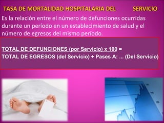 TASA DE MORTALIDAD HOSPITALARIA DEL              SERVICIO
Es la relación entre el número de defunciones ocurridas
durante un período en un establecimiento de salud y el
número de egresos del mismo período.

TOTAL DE DEFUNCIONES (por Servicio) x 100 =
TOTAL DE EGRESOS (del Servicio) + Pases A: ... (Del Servicio)
 