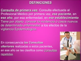 DEFINICIONES

Consulta de primera vez: Consulta efectuada al
Profesional Médico por primera vez, ese paciente, en
                                          paciente
ese año, por esa enfermedad, en ese establecimiento
     año
Tiene por objeto, conocer la incidencia o casos nuevos
de determinada enfermedad a los efectos de la
vigilancia Epidemiológica.



En consecuencia las Consultas
ulteriores realizadas a estos pacientes,
en ese año se las clasifica como Consultas
repetidas.
 