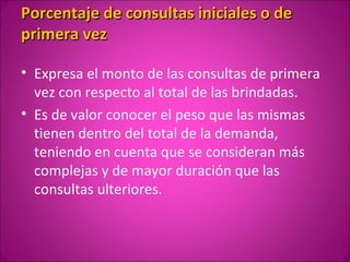 Porcentaje de consultas iniciales o de
primera vez

• Expresa el monto de las consultas de primera
  vez con respecto al total de las brindadas.
• Es de valor conocer el peso que las mismas
  tienen dentro del total de la demanda,
  teniendo en cuenta que se consideran más
  complejas y de mayor duración que las
  consultas ulteriores.
 