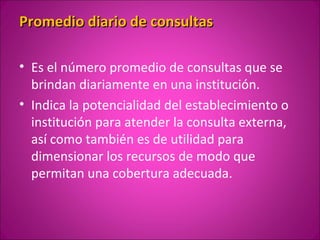 Promedio diario de consultas

• Es el número promedio de consultas que se
  brindan diariamente en una institución.
• Indica la potencialidad del establecimiento o
  institución para atender la consulta externa,
  así como también es de utilidad para
  dimensionar los recursos de modo que
  permitan una cobertura adecuada.
 
