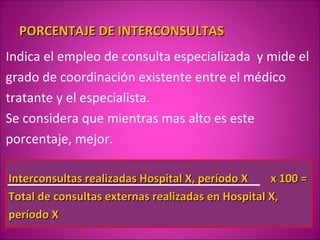 PORCENTAJE DE INTERCONSULTAS
Indica el empleo de consulta especializada y mide el
grado de coordinación existente entre el médico
tratante y el especialista.
Se considera que mientras mas alto es este
porcentaje, mejor.

Interconsultas realizadas Hospital X, período X    x 100 =
Total de consultas externas realizadas en Hospital X,
período X
 