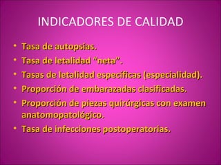 INDICADORES DE CALIDAD
• Tasa de autopsias.
• Tasa de letalidad “neta”.
• Tasas de letalidad específicas (especialidad).
• Proporción de embarazadas clasificadas.
• Proporción de piezas quirúrgicas con examen
  anatomopatológico.
• Tasa de infecciones postoperatorias.
 