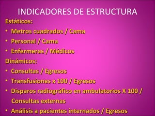 INDICADORES DE ESTRUCTURA
Estáticos:
• Metros cuadrados / Cama
• Personal / Cama
• Enfermeras / Médicos
Dinámicos:
• Consultas / Egresos
• Transfusiones x 100 / Egresos
• Disparos radiográfico en ambulatorios X 100 /
  Consultas externas
• Análisis a pacientes internados / Egresos
 