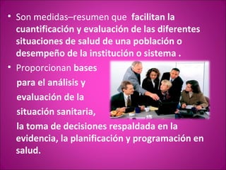 • Son medidas–resumen que facilitan la
  cuantificación y evaluación de las diferentes
  situaciones de salud de una población o
  desempeño de la institución o sistema .
• Proporcionan bases
  para el análisis y
  evaluación de la
  situación sanitaria,
  la toma de decisiones respaldada en la
  evidencia, la planificación y programación en
  salud.
 
