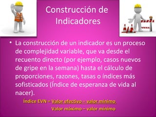 Construcción de
                Indicadores

• La construcción de un indicador es un proceso
  de complejidad variable, que va desde el
  recuento directo (por ejemplo, casos nuevos
  de gripe en la semana) hasta el cálculo de
  proporciones, razones, tasas o índices más
  sofisticados (Índice de esperanza de vida al
  nacer).
    Índice EVN = Valor efectivo – valor mínimo
                 Valor máximo – valor mínimo
 