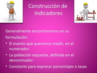 Construcción de
              Indicadores

Generalmente encontraremos en su
formulación:
• El evento que queremos medir, en el
  numerador.
• La población expuesta, definida en el
  denominador.
• Constante para expresar porcentajes o tasas
 