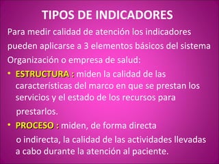 TIPOS DE INDICADORES
Para medir calidad de atención los indicadores
pueden aplicarse a 3 elementos básicos del sistema
Organización o empresa de salud:
• ESTRUCTURA : miden la calidad de las
  características del marco en que se prestan los
  servicios y el estado de los recursos para
  prestarlos.
• PROCESO : miden, de forma directa
  o indirecta, la calidad de las actividades llevadas
  a cabo durante la atención al paciente.
 