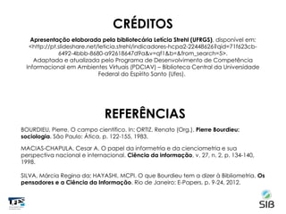CRÉDITOS
Apresentação elaborada pela bibliotecária Letícia Strehl (UFRGS), disponível em:
<http://pt.slideshare.net/leticia.strehl/indicadores-hcpa2-22448626?qid=71f623cb-
6492-4bbb-8680-a92618647d9a&v=qf1&b=&from_search=5>.
Adaptada e atualizada pelo Programa de Desenvolvimento de Competência
Informacional em Ambientes Virtuais (PDCIAV) – Biblioteca Central da Universidade
Federal do Espírito Santo (Ufes).
REFERÊNCIAS
BOURDIEU, Pierre. O campo científico. In: ORTIZ, Renato (Org.). Pierre Bourdieu:
sociologia. São Paulo: Ática, p. 122-155, 1983.
MACIAS-CHAPULA, Cesar A. O papel da informetria e da cienciometria e sua
perspectiva nacional e internacional. Ciência da informação, v. 27, n. 2, p. 134-140,
1998.
SILVA, Márcia Regina da; HAYASHI, MCPI. O que Bourdieu tem a dizer à Bibliometria. Os
pensadores e a Ciência da Informação. Rio de Janeiro: E-Papers, p. 9-24, 2012.
 
