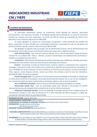 Ano XVIII * Número 11 * Novembro de 2010 * www.fiepe.org.br




  SUMÁRIO METODOLÓGICO

           As informações apresentadas resultam do levantamento direto realizado nas empresas, selecionadas
intencionalmente, mais expressivas do Estado. A metodologia adotada prevê a definição de um painel de informantes
composto por empresas que sejam responsáveis, no mínimo, por 50% do número de empregados da indústria local,
utilizando-se como referência cadastral inicial a RAIS-2004.
           Os índices agregados da indústria de transformação correspondem à média ponderada das variações dos
gêneros pesquisados. Os pesos utilizados para a ponderação representam a participação de cada um dos gêneros nas
variáveis escolhidas, segundo a Pesquisa Industrial Anual do IBGE de 2005.
           São divulgadas as seguintes taxas de variação: mês de referência/mês anterior, mês de referência/mesmo mês
do ano anterior, e acumulado anual ou acumulado dos últimos doze meses, para as seguintes variáveis:
           Valor Total das Vendas - Valor Total das Vendas da empresa, isto é, o valor do faturamento líquido da empresa
 exclusive IPI, nas condições FOB - Fábrica - referente a produtos industrializados nos estabelecimentos da empresa, e
 vendidos nas condições usuais aos clientes.
           Transferência - Valor total das transferências dos produtos fabricados pela unidade local, efetuadas para outras
 localidades da mesma empresa, mesmo que estas não sejam classificadas como indústria.
           Compras - Corresponde a compra de matérias-primas, materiais auxiliares e componentes (inclui material de
 embalagem, combustíveis usados como matéria-prima e lubrificantes), adquiridos para processamento na produção, ou
 seja, a totalidade das compras efetuadas no mês de referência, ao valor do custo de aquisição, incluindo armazenagem,
 fretes, seguros e outras despesas inerentes, mesmo que tenham sido cobradas à parte do valor das mercadorias,
 deduzidas de ICMS e IPI quando recuperados.
           Pessoal Empregado Total - Corresponde ao número total de pessoas empregadas em atividade na unidade local
 no último dia de transferência da pesquisa, remuneradas diretamente pela empresa, com ou sem vínculo empregatício,
 com contrato de trabalho por tempo indeterminado ou temporário, ligadas ou não ao processo produtivo.
           Horas Trabalhadas na Produção - Número de horas trabalhadas pelo pessoal empregado na produção.
           Remuneração Líquida Total - Valor da remuneração líquida total referente à remuneração do trabalho
 desenvolvido pelo pessoal empregado total da unidade local no mês de referência da pesquisa.
           Utilização da Capacidade Instalada - Parcela da capacidade de produção operacional em condições normais de
 funcionamento utilizado no mês. Deve ser expressa em %. O valor informado não deverá ultrapassar os 100%, que
 corresponde à utilização máxima da capacidade instalada.
PRESIDENTE DA FIEPE: Jorge W. Côrte Real
SUPERINTENDENTE OPERACIONAL : Marcos Esteves
COORDENADOR DA UNIDADE DE PESQUISAS TÉCNICAS: José André de Lima Freitas da Silva
ECONOMISTAS: Osangela Oliveira Silva de Sena
             Natacha de Lima Vasconcelos
ASSESSORA TÉCNICA (ECONOMISTA): Danyelle Monteiro

 AUXILIARES ADMINISTRATIVOS: Adail de Melo Mendonça / Leonardo Luiz de Lima / Flávia Andrade / João Maria Lima da
               Rocha/ Josivan Furtado Leite / Maria da Conceição Nascimento Caldas / Ramon Fragoso

 ESTAGIÁRIOS: Ana Irys de Menezes Silva / Déborah Lanine D`emery de Pádua / Felipe André Rocha Silva / Marina Rogério
        de Melo Barbosa / Salomão Ritilhos Braga de Barros Neto / Sylvia Karla Gomes Barbosa / Élida Lourenço

                                                                                                                         11
UNIDADE DE PESQUISAS TÉCNICAS
 
