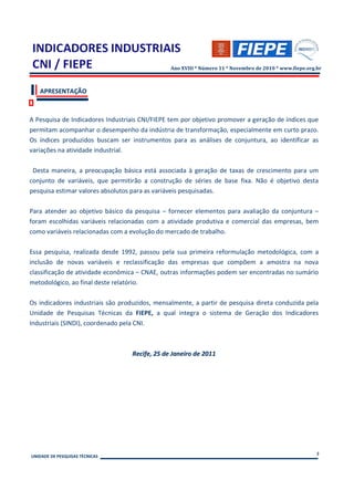 Ano XVIII * Número 11 * Novembro de 2010 * www.fiepe.org.br



   APRESENTAÇÃO



A Pesquisa de Indicadores Industriais CNI/FIEPE tem por objetivo promover a geração de índices que
permitam acompanhar o desempenho da indústria de transformação, especialmente em curto prazo.
Os índices produzidos buscam ser instrumentos para as análises de conjuntura, ao identificar as
variações na atividade industrial.

 Desta maneira, a preocupação básica está associada à geração de taxas de crescimento para um
conjunto de variáveis, que permitirão a construção de séries de base fixa. Não é objetivo desta
pesquisa estimar valores absolutos para as variáveis pesquisadas.

Para atender ao objetivo básico da pesquisa – fornecer elementos para avaliação da conjuntura –
foram escolhidas variáveis relacionadas com a atividade produtiva e comercial das empresas, bem
como variáveis relacionadas com a evolução do mercado de trabalho.

Essa pesquisa, realizada desde 1992, passou pela sua primeira reformulação metodológica, com a
inclusão de novas variáveis e reclassificação das empresas que compõem a amostra na nova
classificação de atividade econômica – CNAE, outras informações podem ser encontradas no sumário
metodológico, ao final deste relatório.

Os indicadores industriais são produzidos, mensalmente, a partir de pesquisa direta conduzida pela
Unidade de Pesquisas Técnicas da FIEPE, a qual integra o sistema de Geração dos Indicadores
Industriais (SINDI), coordenado pela CNI.



                                  Recife, 25 de Janeiro de 2011




                                                                                                        2
UNIDADE DE PESQUISAS TÉCNICAS
 