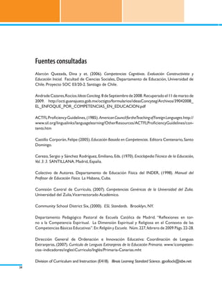 Fuentes consultadas
     Alarcón Quezada, Dina y et. (2006). Competencias Cognitivas. Evaluación Constructivista y
     Educación Inicial. Facultad de Ciencias Sociales, Departamento de Educación, Universidad de
     Chile. Proyecto SOC 03/20-2. Santiago de Chile.

     Andrade Cazares, Rocíos. Ideas Conciteg. 8 de Septiembre de 2008. Recuperado el 11 de marzo de
     2009. http://octi.guanajuato.gob.mx/octigto/formularios/ideasConcyteg/Archivos/39042008_
     EL_ENFOQUE_POR_COMPETENCIAS_EN_EDUCACION.pdf

     ACTFL Proficiency Guidelines, (1985). American Council for theTeaching of Foreign Languages.http://
     www.sil.org/lingualinks/languagelearning/OtherResources/ACTFLProficiencyGuidelines/con-
     tents.htm

     Castillo Corporán, Felipe (2005). Educación Basada en Competencias. Editora Centenario, Santo
     Domingo.

     Cerezo, Sergio y Sánchez Rodríguez, Emiliano, Eds. (1970). Enciclopedia Técnica de la Educación,
     Vol. 3: 3. SANTILLANA. Madrid, España.

     Colectivo de Autores. Departamento de Educación Física del INDER, (1998). Manual del
     Profesor de Educación Física. La Habana, Cuba.

     Comisión Central de Currículo, (2007). Competencias Genéricas de la Universidad del Zulia.
     Universidad del Zulia,Vicerrectorado Académico.

     Community School District Six, (2000). ESL Standards. Brooklyn, NY.

     Departamento Pedagógico Pastoral de Escuela Católica de Madrid. “Reflexiones en tor-
     no a la Competencia Espiritual. La Dimensión Espiritual y Religiosa en el Contexto de las
     Competencias Básicas Educativas”. En: Religión y Escuela. Núm. 227, febrero de 2009 Págs. 22-28.

     Dirección General de Ordenación e Innovación Educativa: Coordinación de Lenguas
     Extranjeras, (2007). Currículo de Lenguas Extranjeras de la Educación Primaria. www.competen-
     cias–indicadores/inglesCurriculo/Inglés/Primaria-Canarias.mht

     Division of Curriculum and Instruction (E418). Illinois Learning Standard Science. gpollock@isbe.net
34
 