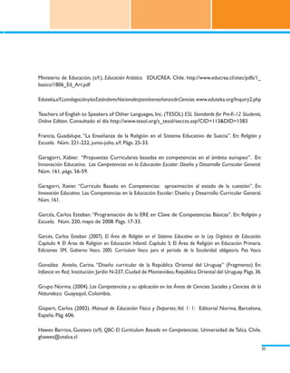 Ministerio de Educación, (s/f.), Educación Artística. EDUCREA. Chile. http://www.educrea.cl/otec/pdfs/1_
basico/1B06_Ed_Art.pdf

Eduteka,s/f.La indagación y los Estándares Nacionales para la enseñanza de Ciencias. www.eduteka.org/Inquiry2.php

Teachers of English to Speakers of Other Languages, Inc. (TESOL) ESL Standards for Pre-K-12 Students,
Online Edition. Consultado el día http://www.tesol.org/s_tesol/seccss.asp?CID=113&DID=1583

Francia, Guadalupe. “La Enseñanza de la Religión en el Sistema Educativo de Suecia”. En: Religión y
Escuela. Núm. 221-222, junio-julio, s/f. Págs. 25-33.

Garagorri, Xabier. “Propuestas Curriculares basadas en competencias en el ámbito europeo”. En:
Innovación Educativa. Las Competencias en la Educación Escolar: Diseño y Desarrollo Curricular General.
Núm. 161, págs. 56-59.

Garagorri, Xavier. “Currículo Basado en Competencias: aproximación al estado de la cuestión”. En:
Innovación Educativa. Las Competencias en la Educación Escolar: Diseño y Desarrollo Curricular General.
Núm. 161.

Garcés, Carlos Esteban. “Programación de la ERE en Clave de Competencias Básicas”. En: Religión y
Escuela. Núm. 220, mayo de 2008. Págs. 17-33.

Garcés, Carlos Esteban (2007). El Área de Religión en el Sistema Educativo en la Ley Orgánica de Educación.
Capítulo 4: El Área de Religión en Educación Infantil. Capítulo 5: El Área de Religión en Educación Primaria.
Ediciones SM, Gobierno Vasco. 2005. Currículum Vasco para el periodo de la Escolaridad obligatoria. País Vasco.

González Antelo, Carina. “Diseño curricular de la República Oriental del Uruguay” (Fragmento) En:
Infancia en Red, Institución: Jardín N-237, Ciudad de Montevideo, República Oriental del Uruguay. Págs. 36.

Grupo Norma. (2004). Las Competencias y su aplicación en las Áreas de Ciencias Sociales y Ciencias de la
Naturaleza. Guayaquil, Colombia.

Gispert, Carlos (2002). Manual de Educación Física y Deportes, Vol. 1: 1: Editorial Norma, Barcelona,
España. Pág. 606.

Hawes Barrios, Gustavo (s/f). QBC: El Currículum Basado en Competencias. Universidad de Talca. Chile.
ghawes@utalca.cl

                                                                                                                    35
 