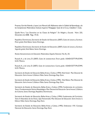 Proenza, Garrido Yolanda y Leyva, Luis Manuel (s/f). Reflexiones sobre la Calidad del Aprendizaje y de
     las Competencias Matemáticas. Instituto Superior Pedagógico “José de la Cruz y Caballero”, Cuba.

     Quelle Parra. “Los Derechos en las Clases de Religión”. En: Religión y Escuela. Núm. 225,
     Diciembre de 2008. Págs. 19-32.

     República Dominicana, Secretaría de Estado de Educación, (2007). Guías de Lectura y Escritura.
     Pimer grado, Nivel Básico. Santo Domingo.

     República Dominicana, Secretaría de Estado de Educación, (2007). Guías de Lectura y Escritura.
     Segundo grado, Nivel Básico. Santo Domingo.

     Revista Iberoamericana de Educación Matemática, España.Volumen No. 8 y 35.

     Rossoli, A. y de Lima, D. (2007). Guías de Lectoescritura. Tercer grado. USAID/CETT/PUCMM,
     ILCE. México.

     Rossoli, A. y de Lima, D. (2007). Guías de Lectoescritura. Cuarto grado. USAID/CETT/PUCMM,
     ILCE. México.

     Secretaría de Estado de Educación Bellas Artes y Cultos, (1994). Nivel Inicial. Plan Decenal de
     Educación. Serie Innova 4, Editora Taller, Santo Domingo, Rep. Dom.

     Secretaría de Estado de Educación, Bellas Artes y Cultos, (1995). Nivel Básico. Plan Decenal de
     Educación. Serie Innova 5, Editora Taller, Santo Domingo, Rep. Dom.

     Secretaría de Estado de Educación, Bellas Artes y Cultos, (1994). Fundamentos de currículum,
     Tomo I: Fundamentación Teórico-Metodológica. Plan Decenal de Educación. Serie Innova 2. Editora
     de Colores, Santo Domingo, República Dominicana.

     Secretaría de Estado de Educación, Bellas Artes y Cultos, (1994). Fundamentos del Currículum.
     Tomo II: Naturaleza de las Áreas y Ejes Transversales. Plan Decenal de Educación. Serie Innova 3,
     Editora Taller, Santo Domingo, Rep. Dom.

     Secretaría de Estado de Educación, Bellas Artes y Cultos, (1995). Ordenanza 1/95. Consejo
     Nacional de Educación, Santo Domingo, Rep. Dom.


38
 