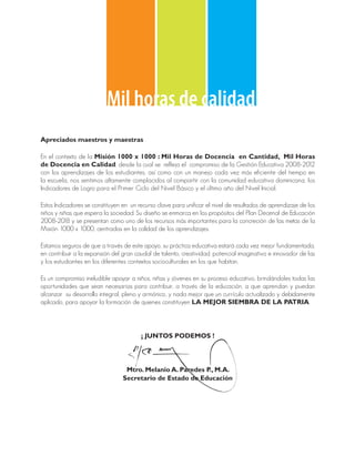 Mil horas de calidad
Apreciados maestros y maestras

En el contexto de la Misión 1000 x 1000 : Mil Horas de Docencia en Cantidad, Mil Horas
de Docencia en Calidad, desde la cual se refleja el compromiso de la Gestión Educativa 2008-2012
con los aprendizajes de los estudiantes, así como con un manejo cada vez más eficiente del tiempo en
la escuela, nos sentimos altamente complacidos al compartir con la comunidad educativa dominicana, los
Indicadores de Logro para el Primer Ciclo del Nivel Básico y el último año del Nivel Inicial.

Estos Indicadores se constituyen en un recurso clave para unificar el nivel de resultados de aprendizaje de los
niños y niñas que espera la sociedad. Su diseño se enmarca en los propósitos del Plan Decenal de Educación
2008-2018 y se presentan como uno de los recursos más importantes para la concreción de las metas de la
Misión 1000 x 1000, centradas en la calidad de los aprendizajes.

Estamos seguros de que a través de este apoyo, su práctica educativa estará cada vez mejor fundamentada,
en contribuir a la expansión del gran caudal de talento, creatividad, potencial imaginativo e innovador de las
y los estudiantes en los diferentes contextos socioculturales en los que habitan.

Es un compromiso ineludible apoyar a niños, niñas y jóvenes en su proceso educativo, brindándoles todas las
oportunidades que sean necesarias para contribuir, a través de la educación, a que aprendan y puedan
alcanzar su desarrollo integral, pleno y armónico, y nada mejor que un currículo actualizado y debidamente
aplicado, para apoyar la formación de quienes constituyen LA MEJOR SIEMBRA DE LA PATRIA.




                                        ¡ JUNTOS PODEMOS !




                                  Mtro. Melanio A. Paredes P., M.A.
                                 Secretario de Estado de Educación
 