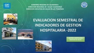 EVALUACION SEMESTRAL DE
INDICADORES DE GESTION
HOSPITALARIA -2022
GESTIÓN HOSPITALARIA
SERVICIOS DE SALUD.
GOBIERNO REGIONA DE CAJAMARCA
DIRECCION REGIONAL DE SALUD CAJAMARCA
DIRECCION EJECUTIVA DE SALUD DE LAS PERSONAS
 