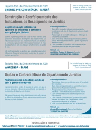 Segunda-feira, dia 09 de novembro de 2009                                                                                                                   Início do Briefing às 9h00 com
                                                                                                                                                               previsão de término às 12h00
  BRIEFING PRÉ-CONFERÊNCIA – MANHÃ                                                                                                                                Haverá intervalo para café.



  Construção e Aperfeiçoamento dos
  Indicadores de Desempenho no Jurídico
  Desenvolva novos indicadores,                                                                            Conteúdo programático:
                                                                                                           • Como definir e visualizar indicadores de desempenho,
  aprimore os existentes e esclareça                                                                         considerando cada área do departamento jurídico e atuação
  suas principais dúvidas                                                                                    da empresa
                                                                                                           • Apresentação de um modelo prático para a elaboração de
  Gestores e gerentes jurídicos são cada vez mais cobrados para                                              um sistema de indicadores
  apresentar resultados e desempenho do departamento. Os                                                   • Saiba como utilizar indicadores quantitativos e qualitativos
  indicadores proporcionam uma analise mais eficiente para identificar                                       para os diferentes clientes internos e garanta segurança na
  os serviços que precisam ser melhorados ou necessitam de mais                                              efetividade jurídica
  atenção e também pela sua utilização como ferramenta de gestão                                           • Como fazer a leitura correta dos indicadores e as ações
  da área.                                                                                                   corretivas e gerenciais que eles proporcionam

                                                                                                           Liderado por:
  Este briefing irá auxiliar os gestores que necessitam desenvolver
                                                                                                           José Nilton Cardoso de Alcantara, Fundador
  indicadores eficazes e também para aqueles que já possuem e
                                                                                                           FÓRUM DE DEPARTAMENTOS JURÍDICOS
  precisam aprimorá-los.




  Segunda-feira, dia 09 de novembro de 2009                                                                                                              Início do Workshop às 14h00 com
                                                                                                                                                              previsão de término às 18h00
  WORKSHOP – TARDE                                                                                                                                               Haverá intervalo para café.



  Gestão e Controle Eﬁcaz do Departamento Jurídico
  Alinhamento dos indicadores jurídicos                                                                    Conteúdo programático:
                                                                                                           • Aspectos que devem ser considerados antes da formulação
  com a gestão da empresa                                                                                    dos indicadores
                                                                                                           • Quais são os principais indicadores que contribuem para o
  É preciso entender o cenário de atuação do jurídico para que a
                                                                                                             gerenciamento eficaz do departamento
  empresa desenvolva indicadores que contribuirão para a gestão e
                                                                                                           • Principais indicadores que monitoram o contencioso
  controle eficaz do departamento Jurídico.                                                                  trabalhista e o trabalho realizado com o cliente interno
                                                                                                           • Como alinhar os indicadores de controles processuais
  Veja neste workshop quais são os desafios encontrados pela empresa                                         e de contratos
  na elaboração de indicadores eficazes que mensuram a performance                                         • Como a área da controladoria e o apoio financeiro podem
  das suas principais atividades.                                                                            trabalhar em conjunto com o departamento jurídico
                                                                                                             em busca de uma gestão de excelência
                                                                                                           • Quais são os indicadores eficazes para as demais áreas

                                                                                                           Liderado por:
                                                                                                           Ricardo Marcelo Cavallo, Gerente Geral Jurídico
                                                                                                           VOTORANTIM CIMENTOS

  Alteração de Programa: O nosso compromisso é fornecer a discussão e o estudo de temas e casos relevantes por palestrantes habilitados. Eventuais alterações no programa serão decorrentes de caso
  fortuito ou força maior. Na eventualidade de algum palestrante não comparecer, envidaremos maiores esforços possíveis para substituir o executivo ausente por outro apto a promover a discussão do tema
  conforme programado. Contudo, tal empenho não implica em garantia da substituição.



                                 INFORMAÇÕES E INSCRIÇÕES:
Telefone (11) 3017.6888 • E-mail: juridico@ibcbrasil.com.br • www.informagroup.com.br/juridico
 
