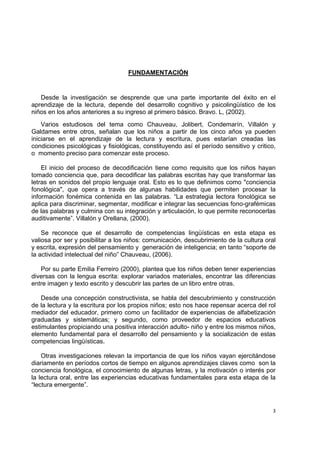  
 
3
FUNDAMENTACIÓN
Desde la investigación se desprende que una parte importante del éxito en el
aprendizaje de la lectura, depende del desarrollo cognitivo y psicolingüístico de los
niños en los años anteriores a su ingreso al primero básico. Bravo. L, (2002).
Varios estudiosos del tema como Chauveau, Jolibert, Condemarín, Villalón y
Galdames entre otros, señalan que los niños a partir de los cinco años ya pueden
iniciarse en el aprendizaje de la lectura y escritura, pues estarían creadas las
condiciones psicológicas y fisiológicas, constituyendo así el período sensitivo y critico,
o momento preciso para comenzar este proceso.
El inicio del proceso de decodificación tiene como requisito que los niños hayan
tomado conciencia que, para decodificar las palabras escritas hay que transformar las
letras en sonidos del propio lenguaje oral. Esto es lo que definimos como "conciencia
fonológica", que opera a través de algunas habilidades que permiten procesar la
información fonémica contenida en las palabras. “La estrategia lectora fonológica se
aplica para discriminar, segmentar, modificar e integrar las secuencias fono-grafémicas
de las palabras y culmina con su integración y articulación, lo que permite reconocerlas
auditivamente”. Villalón y Orellana, (2000).
Se reconoce que el desarrollo de competencias lingüísticas en esta etapa es
valiosa por ser y posibilitar a los niños: comunicación, descubrimiento de la cultura oral
y escrita, expresión del pensamiento y generación de inteligencia; en tanto “soporte de
la actividad intelectual del niño” Chauveau, (2006).
Por su parte Emilia Ferreiro (2000), plantea que los niños deben tener experiencias
diversas con la lengua escrita: explorar variados materiales, encontrar las diferencias
entre imagen y texto escrito y descubrir las partes de un libro entre otras.
Desde una concepción constructivista, se habla del descubrimiento y construcción
de la lectura y la escritura por los propios niños; esto nos hace repensar acerca del rol
mediador del educador, primero como un facilitador de experiencias de alfabetización
graduadas y sistemáticas; y segundo, como proveedor de espacios educativos
estimulantes propiciando una positiva interacción adulto- niño y entre los mismos niños,
elemento fundamental para el desarrollo del pensamiento y la socialización de estas
competencias lingüísticas.
Otras investigaciones relevan la importancia de que los niños vayan ejercitándose
diariamente en períodos cortos de tiempo en algunos aprendizajes claves como son la
conciencia fonológica, el conocimiento de algunas letras, y la motivación o interés por
la lectura oral, entre las experiencias educativas fundamentales para esta etapa de la
“lectura emergente”.
 