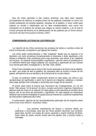  
 
4
Que los niños aprendan a leer implica entonces, que ellos sean capaces
principalmente de efectuar un análisis fónico de las palabras, entendido no como una
simple localización de sonidos aislados, ubicados en la palabra, o como medio para
separar un sonido y relacionarlo con su letra correspondiente, sino como una
orientación en el sistema de sonidos que integra su idioma materno, y en el cual la
función principal del fonema es la diferenciación de las palabras por su forma sonora.
Asociación Mundial de Educadores Infantiles, (2007).
COMPRENSIÓN LECTORA EN LOS PÁRVULOS:
La mayoría de los niños comienzan los procesos de lectura y escritura antes de
entrar a la escuela, no esperan a que alguien les enseñe.
Los niños están acostumbrados a “leer imágenes” desde que se exponen a la
televisión, por tanto comienzan tempranamente a interpretar o darle significado a los
dibujos e imágenes. Esto constituye junto a las canciones, que vienen a ser “palabras
con música”, un material imprescindible y significativo para los niños al constituirse en
un referente infantil que integra palabras con secuencia y significado de una manera
muy natural para ellos. Investigación U. de Yale, USA, (2004).
Paulo Freire señalaba que la lectura del mundo antecede a la lectura de la palabra;
es decir, que antes de leer la palabra, los pequeños leen el mundo a través de los
gestos, del ejercicio de sus sentidos y de la lectura de su mundo interior.
Si bien no podemos hablar comprensión lectora en esta etapa, los niños si van
apropiándose de significados a partir de la lectura de imágenes, estáticas o móviles;
para luego atender a los mensajes o contenidos que surgen de la narración.
El primer paso hacia la lectura que mencionan las investigaciones, es “oír los
libros”; Ello porque “oír la lectura” de otros, cumple una función cognitiva, lingüística y
afectiva para los niños en la infancia. En esta etapa el niño descubre el universo de la
lectura, por la voz llena de entonación y significado. En este aspecto es interesante
destacar que la lectura trabajada en grupo provoca interacción y positivas experiencias
de intercambio intelectual entre niños.
A continuación, algunas de las recomendaciones generales de los expertos sobre
cómo iniciar a los niños en el proceso lector:
• Las primeras experiencias de lectura y escritura deben ser
auténticas o funcionales, para que los niños puedan reconocer sus nombres,
pasar lista, escribir una receta de cocina, aprender y copiar nombres de flores,
hacer listas de cosas, escribir avisos para los padres, leer y escribir cartas o
mensajes.
 